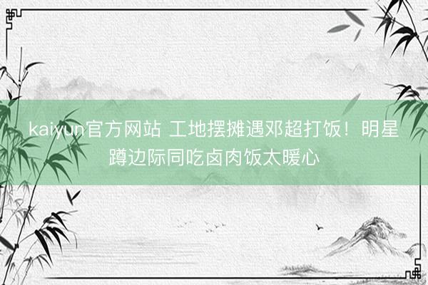 kaiyun官方网站 工地摆摊遇邓超打饭！明星蹲边际同吃卤肉饭太暖心