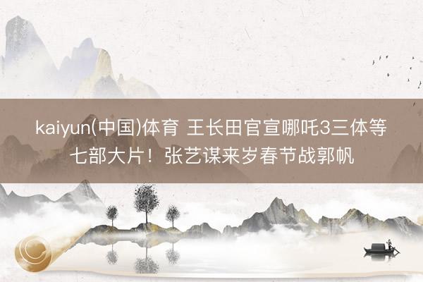 kaiyun(中国)体育 王长田官宣哪吒3三体等七部大片！张艺谋来岁春节战郭帆