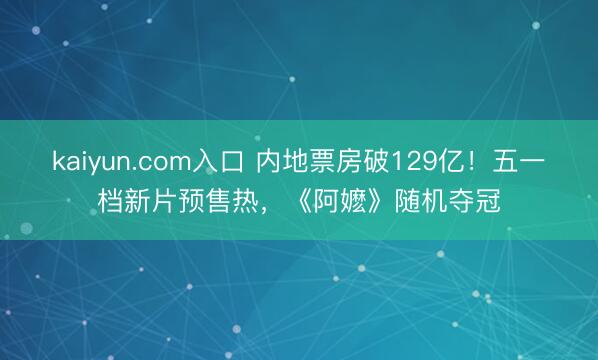 kaiyun.com入口 内地票房破129亿！五一档新片预售热，《阿嬷》随机夺冠