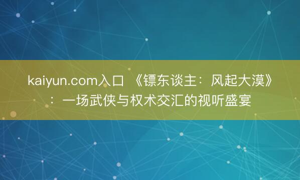 kaiyun.com入口 《镖东谈主：风起大漠》：一场武侠与权术交汇的视听盛宴