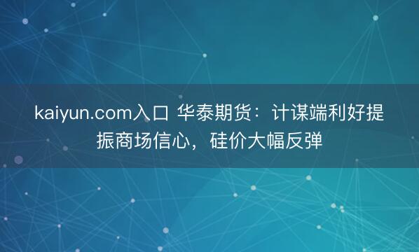 kaiyun.com入口 华泰期货：计谋端利好提振商场信心，硅价大幅反弹