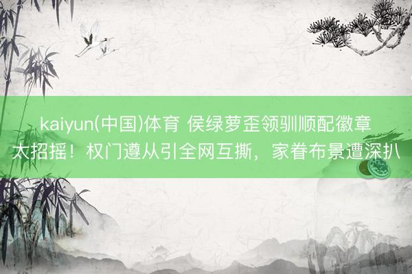 kaiyun(中国)体育 侯绿萝歪领驯顺配徽章太招摇！权门遵从引全网互撕，家眷布景遭深扒