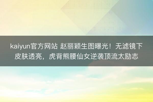 kaiyun官方网站 赵丽颖生图曝光！无滤镜下皮肤透亮，虎背熊腰仙女逆袭顶流太励志