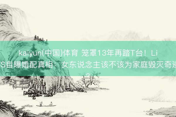 kaiyun(中国)体育 笼罩13年再踏T台！LisaS自曝婚配真相：女东说念主该不该为家庭毁灭奇迹？