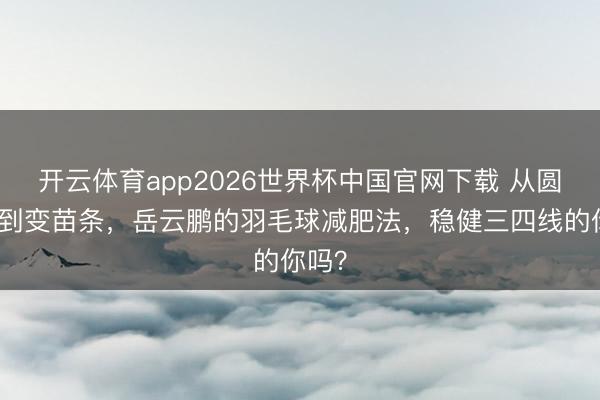 开云体育app2026世界杯中国官网下载 从圆乎乎到变苗条,岳云鹏的羽毛球减肥法,稳健三四线的你吗?