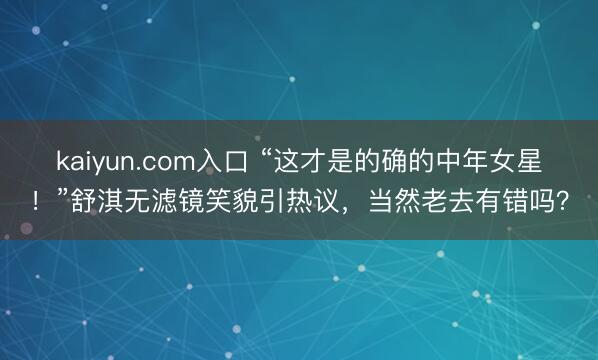 kaiyun.com入口 “这才是的确的中年女星！”舒淇无滤镜笑貌引热议，当然老去有错吗？