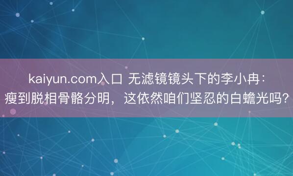 kaiyun.com入口 无滤镜镜头下的李小冉：瘦到脱相骨骼分明，这依然咱们坚忍的白蟾光吗？