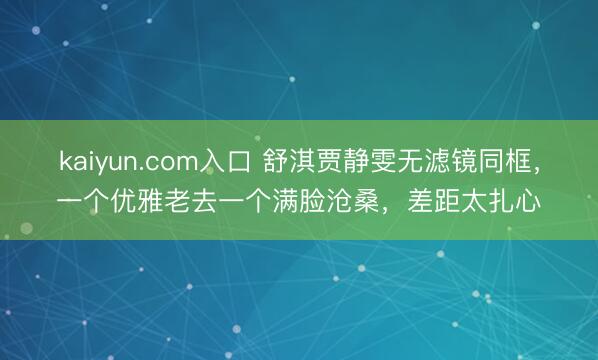 kaiyun.com入口 舒淇贾静雯无滤镜同框，一个优雅老去一个满脸沧桑，差距太扎心
