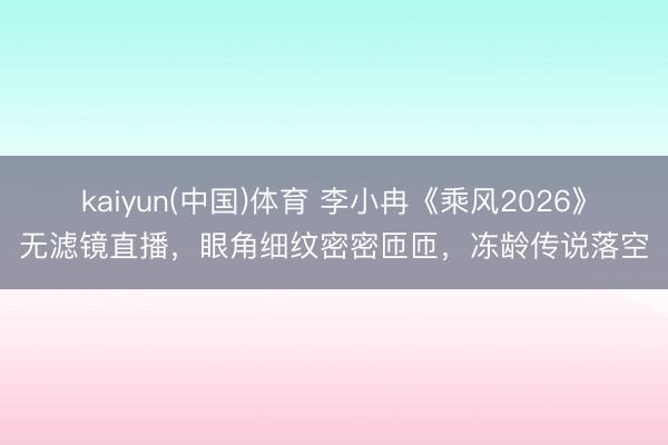 kaiyun(中国)体育 李小冉《乘风2026》无滤镜直播,眼角细纹密密匝匝,冻龄传说落空