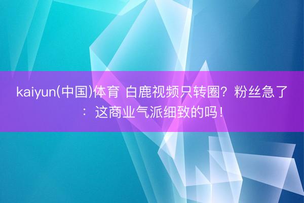 kaiyun(中国)体育 白鹿视频只转圈?粉丝急了:这商业气派细致的吗!