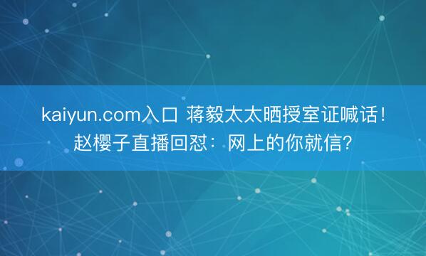 kaiyun.com入口 蒋毅太太晒授室证喊话！赵樱子直播回怼：网上的你就信？