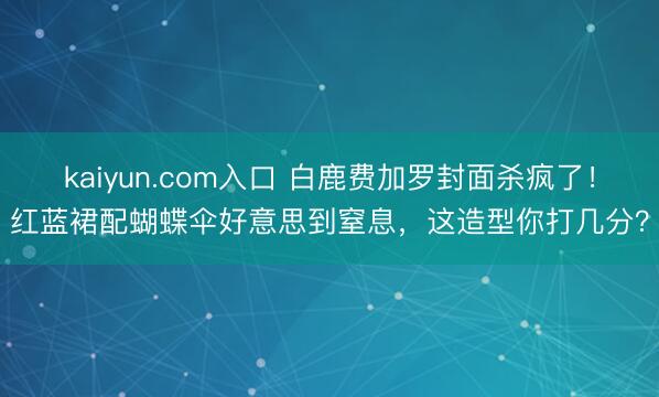 kaiyun.com入口 白鹿费加罗封面杀疯了！红蓝裙配蝴蝶伞好意思到窒息，这造型你打几分？