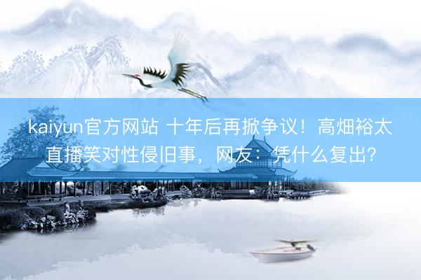 kaiyun官方网站 十年后再掀争议！高畑裕太直播笑对性侵旧事，网友：凭什么复出？