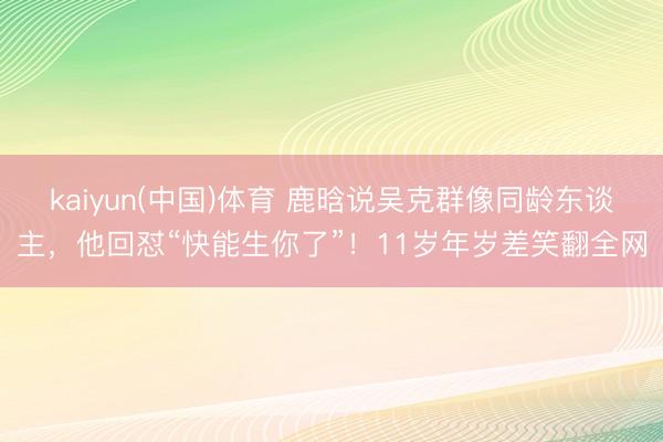 kaiyun(中国)体育 鹿晗说吴克群像同龄东谈主，他回怼“快能生你了”！11岁年岁差笑翻全网