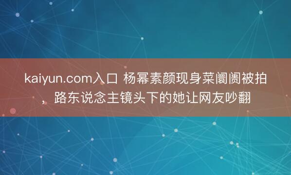 kaiyun.com入口 杨幂素颜现身菜阛阓被拍，路东说念主镜头下的她让网友吵翻