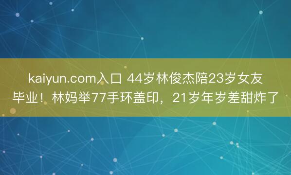 kaiyun.com入口 44岁林俊杰陪23岁女友毕业！林妈举77手环盖印，21岁年岁差甜炸了
