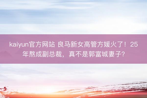 kaiyun官方网站 良马新女高管方媛火了！25年熬成副总裁，真不是郭富城妻子？