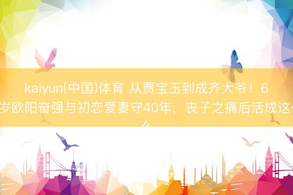 kaiyun(中国)体育 从贾宝玉到成齐大爷！62岁欧阳奋强与初恋爱妻守40年，丧子之痛后活成这么