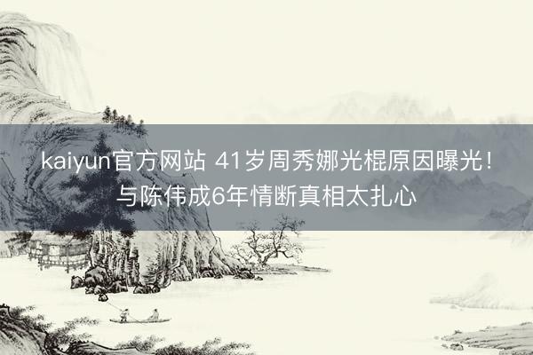 kaiyun官方网站 41岁周秀娜光棍原因曝光！与陈伟成6年情断真相太扎心