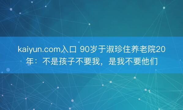 kaiyun.com入口 90岁于淑珍住养老院20年：不是孩子不要我，是我不要他们