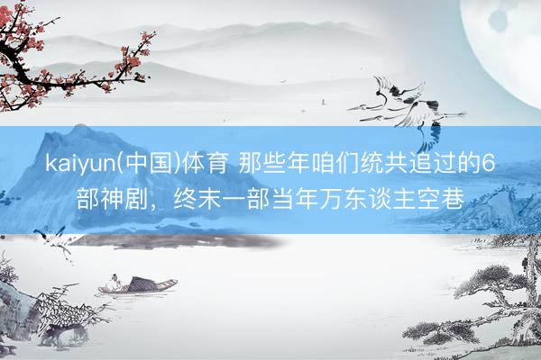kaiyun(中国)体育 那些年咱们统共追过的6部神剧，终末一部当年万东谈主空巷