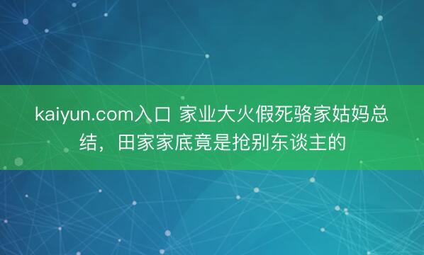 kaiyun.com入口 家业大火假死骆家姑妈总结，田家家底竟是抢别东谈主的