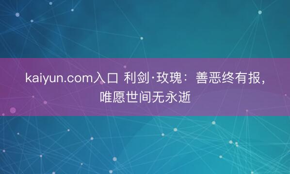 kaiyun.com入口 利剑·玫瑰：善恶终有报，唯愿世间无永逝