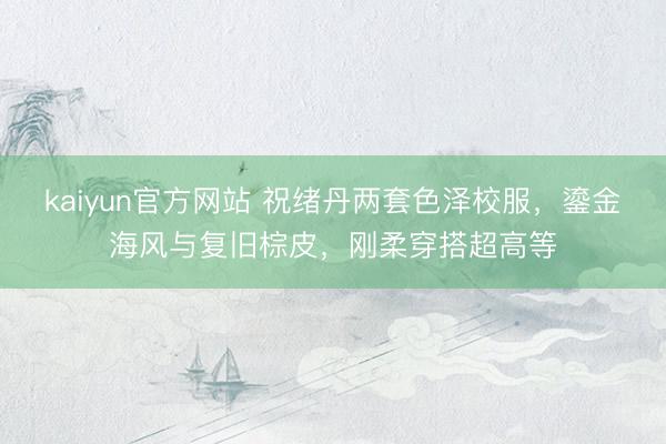 kaiyun官方网站 祝绪丹两套色泽校服，鎏金海风与复旧棕皮，刚柔穿搭超高等