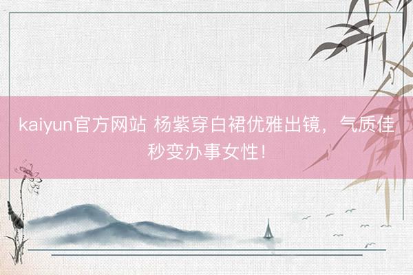 kaiyun官方网站 杨紫穿白裙优雅出镜，气质佳秒变办事女性！