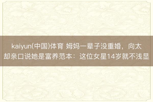 kaiyun(中国)体育 姆妈一辈子没重婚，向太却亲口说她是富养范本：这位女星14岁就不浅显