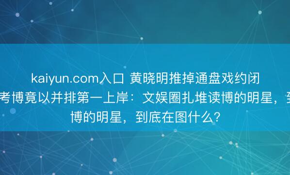 kaiyun.com入口 黄晓明推掉通盘戏约闭关一年，二战考博竟以并排第一上岸：文娱圈扎堆读博的明星，到底在图什么？