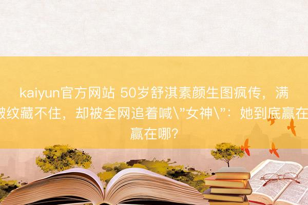 kaiyun官方网站 50岁舒淇素颜生图疯传，满脸皱纹藏不住，却被全网追着喊＂女神＂：她到底赢在哪？