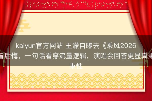 kaiyun官方网站 王濛自曝去《乘风2026》曾后悔，一句话看穿流量逻辑，演唱会回答更显真秉性