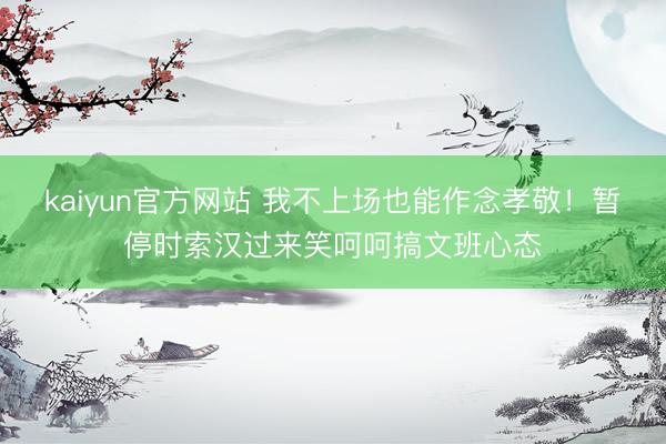 kaiyun官方网站 我不上场也能作念孝敬！暂停时索汉过来笑呵呵搞文班心态