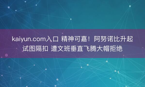 kaiyun.com入口 精神可嘉！阿努诺比升起试图隔扣 遭文班垂直飞腾大帽拒绝