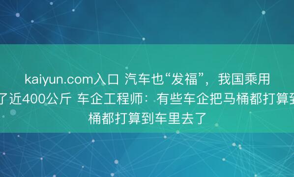kaiyun.com入口 汽车也“发福”，我国乘用车12年胖了近400公斤 车企工程师：有些车企把马桶都打算到车里去了