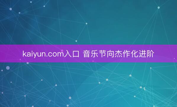 kaiyun.com入口 音乐节向杰作化进阶