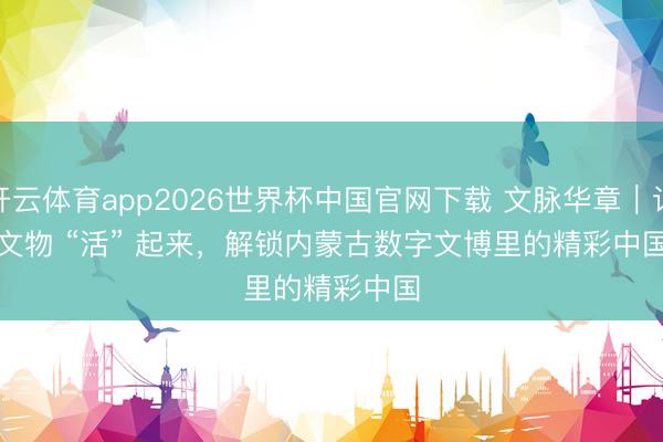 开云体育app2026世界杯中国官网下载 文脉华章|让文物 “活” 起来,解锁内蒙古数字文博里的精彩中国