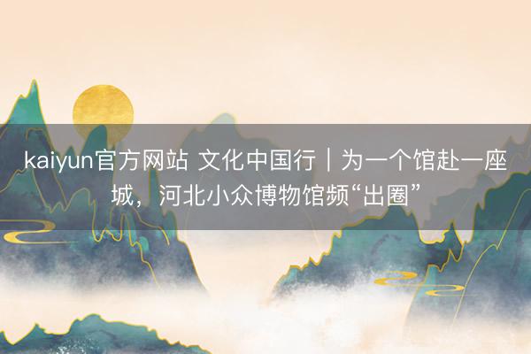 kaiyun官方网站 文化中国行｜为一个馆赴一座城，河北小众博物馆频“出圈”