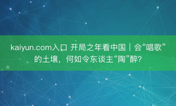 kaiyun.com入口 开局之年看中国|会“唱歌”的土壤,何如令东谈主“陶”醉?