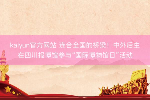 kaiyun官方网站 连合全国的桥梁！中外后生在四川报博馆参与“国际博物馆日”活动