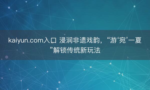 kaiyun.com入口 浸润非遗戏韵，“游‘宛’一夏”解锁传统新玩法