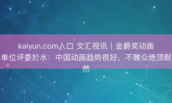 kaiyun.com入口 文汇视讯｜金爵奖动画片单位评委於水：中国动画趋势很好，不雅众绝顶默然