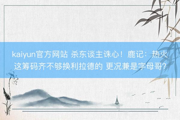 kaiyun官方网站 杀东谈主诛心！鹿记：热火这筹码齐不够换利拉德的 更况兼是字母哥？