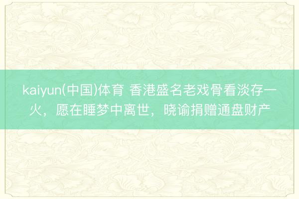 kaiyun(中国)体育 香港盛名老戏骨看淡存一火，愿在睡梦中离世，晓谕捐赠通盘财产