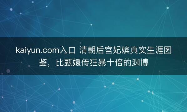 kaiyun.com入口 清朝后宫妃嫔真实生涯图鉴，比甄嬛传狂暴十倍的渊博