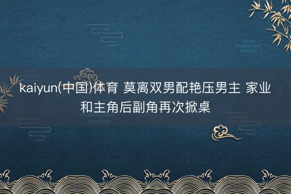 kaiyun(中国)体育 莫离双男配艳压男主 家业和主角后副角再次掀桌