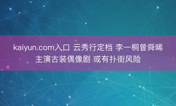 kaiyun.com入口 云秀行定档 李一桐曾舜晞主演古装偶像剧 或有扑街风险