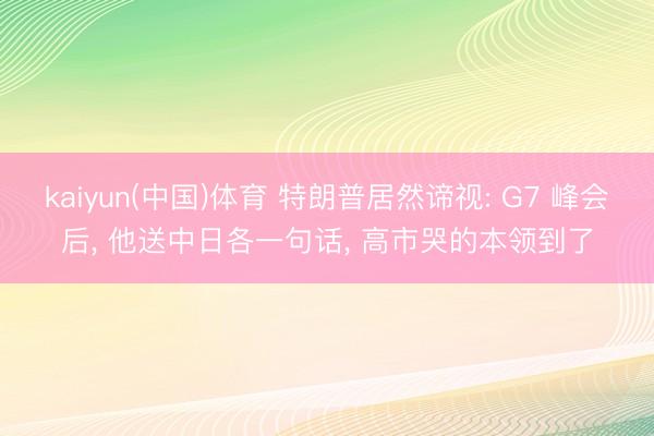 kaiyun(中国)体育 特朗普居然谛视: G7 峰会后, 他送中日各一句话, 高市哭的本领到了