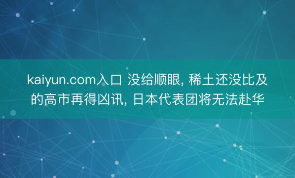 kaiyun.com入口 没给顺眼, 稀土还没比及的高市再得凶讯, 日本代表团将无法赴华